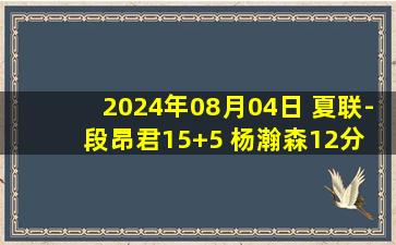 2024年08月04日 夏联-段昂君15+5 杨瀚森12分 青岛大胜山西保持不败